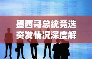 墨西哥总统竞选突发情况深度解析