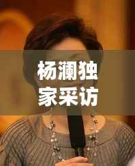 杨澜独家采访,杨澜采访精彩视频