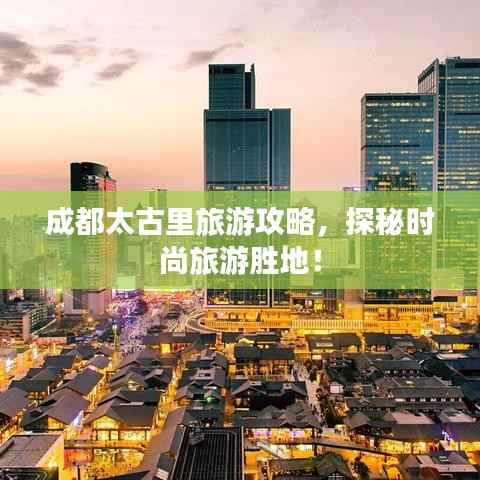 成都太古里旅游攻略,探秘时尚旅游胜地!