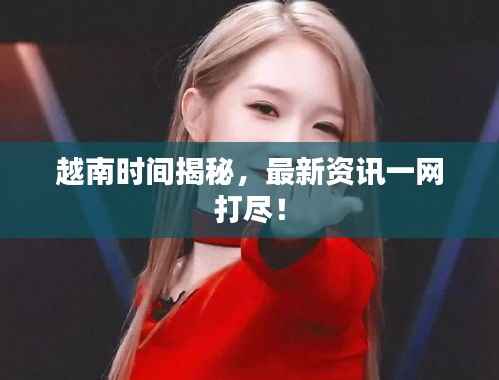 越南时间揭秘，最新资讯一网打尽！